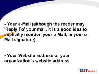 - Your e-Mail (although the reader may 'Reply To' your mail, it is a good idea to explicitly mention your e-Mail, in your e-Mail signature)  - Your Website address or your organization's website address  