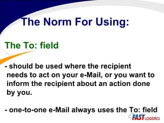 The Norm For Using: The To: field - should be used where the recipient needs to act on your e-Mail, or you want to inform the recipient about an action done by you.  - one-to-one e-Mail always uses the To: field  