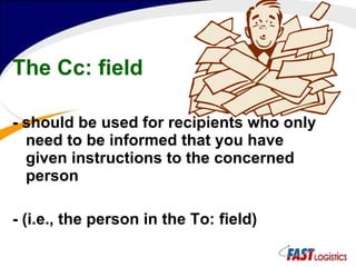 The Cc: field - should be used for recipients who only need to be informed that you have given instructions to the concerned person - (i.e., the person in the To: field)   