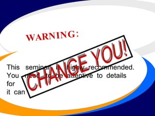 WARNING: This  seminar  is  highly  recommended.  You  need  to  be  attentive  to  details  for  it  can CHANGE YOU! 