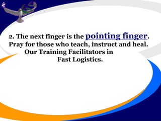 2. The next finger is the  pointing finger .  Pray for those who teach, instruct and heal.  Our Training Facilitators in Fast Logistics.  