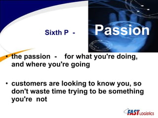 the passion  -  for what you're doing, and where you're going customers are looking to know you, so don't waste time trying to be something you're  not Sixth P  -  Passion 