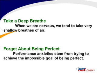 Take a Deep Breathe   When we are nervous, we tend to take very shallow breathes of air.   Forget About Being Perfect Performance anxieties stem from trying to achieve the impossible goal of being perfect.  