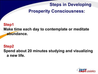 Steps in Developing Prosperity Consciousness:   Step1 Make time each day to contemplate or meditate abundance.   Step2 Spend about 20 minutes studying and visualizing a new life.  
