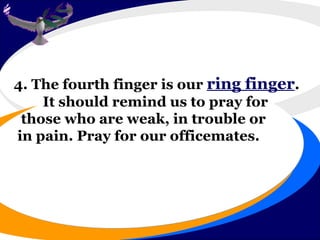 4. The fourth finger is our  ring finger . It should remind us to pray for those who are weak, in trouble or in pain. Pray for our officemates.  
