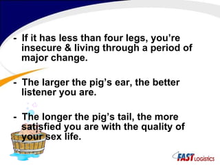 -  If it has less than four legs, you’re insecure & living through a period of major change. -  The larger the pig’s ear, the better listener you are. -  The longer the pig’s tail, the more satisfied you are with the quality of your sex life. 