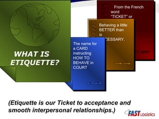 From the French word  “TICKET” or “PASS” Behaving a little BETTER than is  NECESSARY. The name for a CARD instructing HOW TO BEHAVE in COURT WHAT IS ETIQUETTE? (Etiquette is our Ticket to acceptance and smooth interpersonal relationships.) 