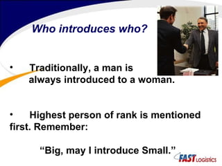 Who introduces who? Traditionally, a man is  always introduced to a woman. Highest person of rank is mentioned first. Remember: “ Big, may I introduce Small.” 