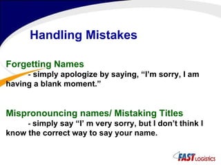 Forgetting Names -  simply apologize by saying, “I’m sorry, I am having a blank moment.” Mispronouncing names/ Mistaking Titles -  simply say “I’ m very sorry, but I don’t think I know the correct way to say your name.  Handling Mistakes 