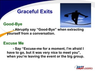Graceful Exits Good-Bye - Abruptly say “Good-Bye” when extracting yourself from a conversation. Excuse Me - Say “Excuse-me for a moment, I’m afraid I have to go, but it was very nice to meet you”, when you’re leaving the event or the big group. 