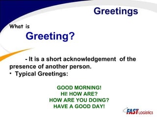 Greetings What is Greeting?  - It is a short acknowledgement  of the presence of another person. Typical Greetings: GOOD MORNING! HI! HOW ARE? HOW ARE YOU DOING? HAVE A GOOD DAY! 