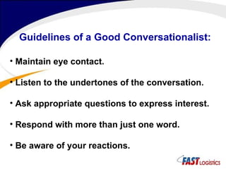 Guidelines of a Good Conversationalist: Maintain eye contact. Listen to the undertones of the conversation. Ask appropriate questions to express interest. Respond with more than just one word. Be aware of your reactions. 