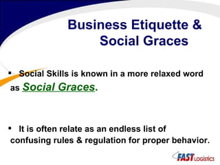 Business Etiquette &   Social Graces Social Skills is known in a more relaxed word as  Social Graces . It is often relate as an endless list of confusing rules & regulation for proper behavior. 