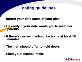 …  dating guidelines - Inform your date some of your plan - Be ready if your date wants you to meet her parents - If there’s curfew involved, be home at least 10 minutes - The man should offer to hold doors - Limit your alcohol intake 