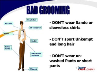 BAD GROOMING - DON’T wear Sando or sleeveless shirts - DON’T   sport Unkempt and long hair - DON’T wear un-washed Pants or short pants Unruly hair Ill-tempered No Collar Dirty Hands and Nails Slippers Sando  Soiled  Pants No I.D. 