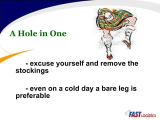 A Hole in One - excuse yourself and remove the stockings - even on a cold day a bare leg is preferable 