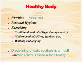 Healthy BodyNutrition Personal HygieneExercisingTraditional methods (Yoga, Pranayam etc.)Modern methods (Gym, aerobics, etc.)Walking and joggingDisciplining of daily routines is a must!Mind control is essential for a healthy body.No junk food!