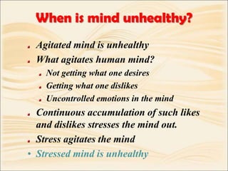 When is mind unhealthy?Agitated mind is unhealthyWhat agitates human mind?Not getting what one desiresGetting what one dislikesUncontrolled emotions in the mindContinuous accumulation of such likes and dislikes stresses the mind out.Stress agitates the mindStressed mind is unhealthy