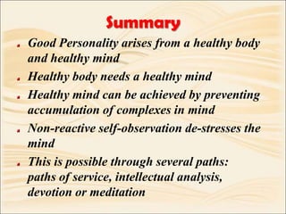 SummaryGood Personality arises from a healthy body and healthy mindHealthy body needs a healthy mindHealthy mind can be achieved by preventing accumulation of complexes in mindNon-reactive self-observation de-stresses the mindThis is possible through several paths:   paths of service, intellectual analysis, devotion or meditation