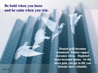 Be bold when you looseand be calm when you win.Heated gold becomes ornament.  Beaten copper becomes wires.   Depleted stone becomes statue.  So the more pain you get in life you become more valuable.JADA ‘08