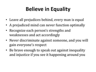 Believe in Equality
• Leave all prejudices behind, every man is equal
• A prejudiced mind can never function optimally
• Recognize each person’s strengths and
  weaknesses and act accordingly
• Never discriminate against someone, and you will
  gain everyone’s respect
• Be brave enough to speak out against inequality
  and injustice if you see it happening around you
 