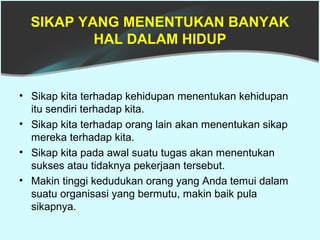 SIKAP YANG MENENTUKAN BANYAK
          HAL DALAM HIDUP


• Sikap kita terhadap kehidupan menentukan kehidupan
  itu sendiri terhadap kita.
• Sikap kita terhadap orang lain akan menentukan sikap
  mereka terhadap kita.
• Sikap kita pada awal suatu tugas akan menentukan
  sukses atau tidaknya pekerjaan tersebut.
• Makin tinggi kedudukan orang yang Anda temui dalam
  suatu organisasi yang bermutu, makin baik pula
  sikapnya.
 