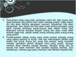 3. Pancarkan sikap yang baik, perasaan yakin diri, dan tujuan kita.
   Saat tindakan dan pikiran kita makin menjadi positif, maka dalam
   diri kita akan terbina perasaan nyaman. Keyakinan kita akan
   bertambah, dan dalam diri kita akan mulai timbul perasaan yang
   lebih mantap terhadap tujuan-tujuan baik dalam hidup kita.
   Bilamana hal-hal tersebut terjadi, orang lain akan mulai lebih
   tertarik pada kita, sebab setiap orang senang pada orang-orang
   yang positif.
4. Perlakukanlah setiap orang yang Anda jumpai sebagai orang
   yang paling penting di dunia. Jika kita meluangkan sedikit saja
   waktu kita untuk orang lain yang kita jumpai, serta memberi
   mereka perhatian penuh dengan cara yang positif, niscaya
   mereka akan merasa sangat senang. Dengan sikap kita itu
   berarti kita telah memberi nilai tambah kepada mereka. Dan
   sebaliknya, mereka juga pasti memberi nilai tambah kepada kita.
 