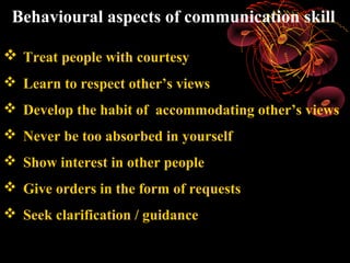 Behavioural aspects of communication skill

 Treat people with courtesy
 Learn to respect other’s views
 Develop the habit of accommodating other’s views
 Never be too absorbed in yourself
 Show interest in other people
 Give orders in the form of requests
 Seek clarification / guidance
 