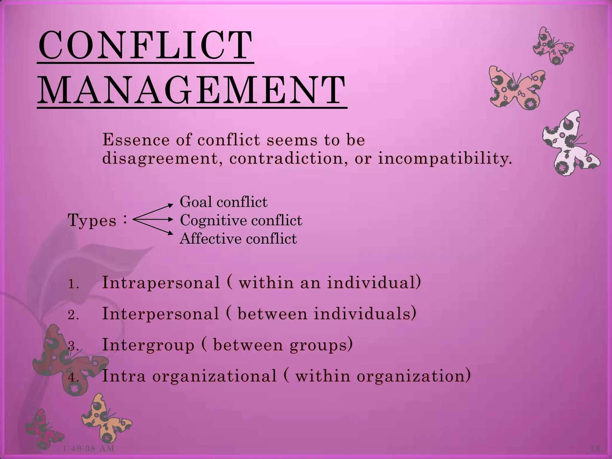 CONFLICT
MANAGEMENT
       Essence of conflict seems to be
       disagreement, contradiction, or incompatibility.

                Goal conflict
Types :         Cognitive conflict
                Affective conflict

1.     Intrapersonal ( within an individual)
2.     Interpersonal ( between individuals)
3.     Intergroup ( between groups)
4.     Intra organizational ( within organization)



1:49:38 AM                                                14
 