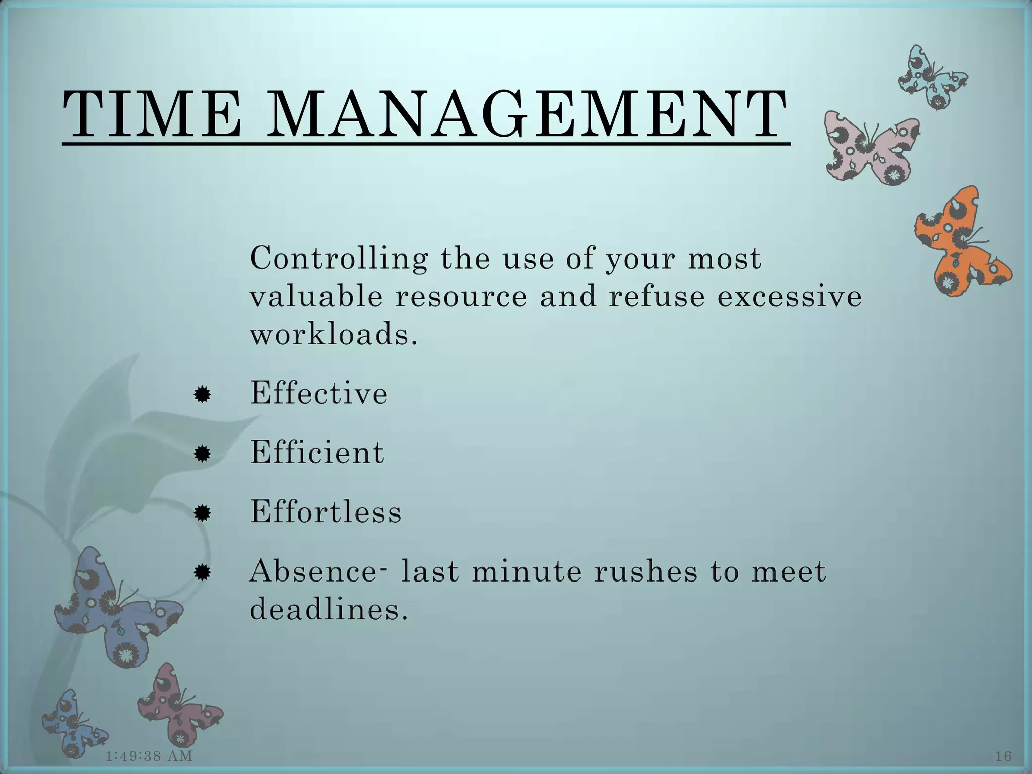 TIME MANAGEMENT

             Controlling the use of your most
             valuable resource and refuse excessive
             workloads.
            Effective
            Efficient
            Effortless
            Absence- last minute rushes to meet
             deadlines.



1:49:38 AM                                            16
 