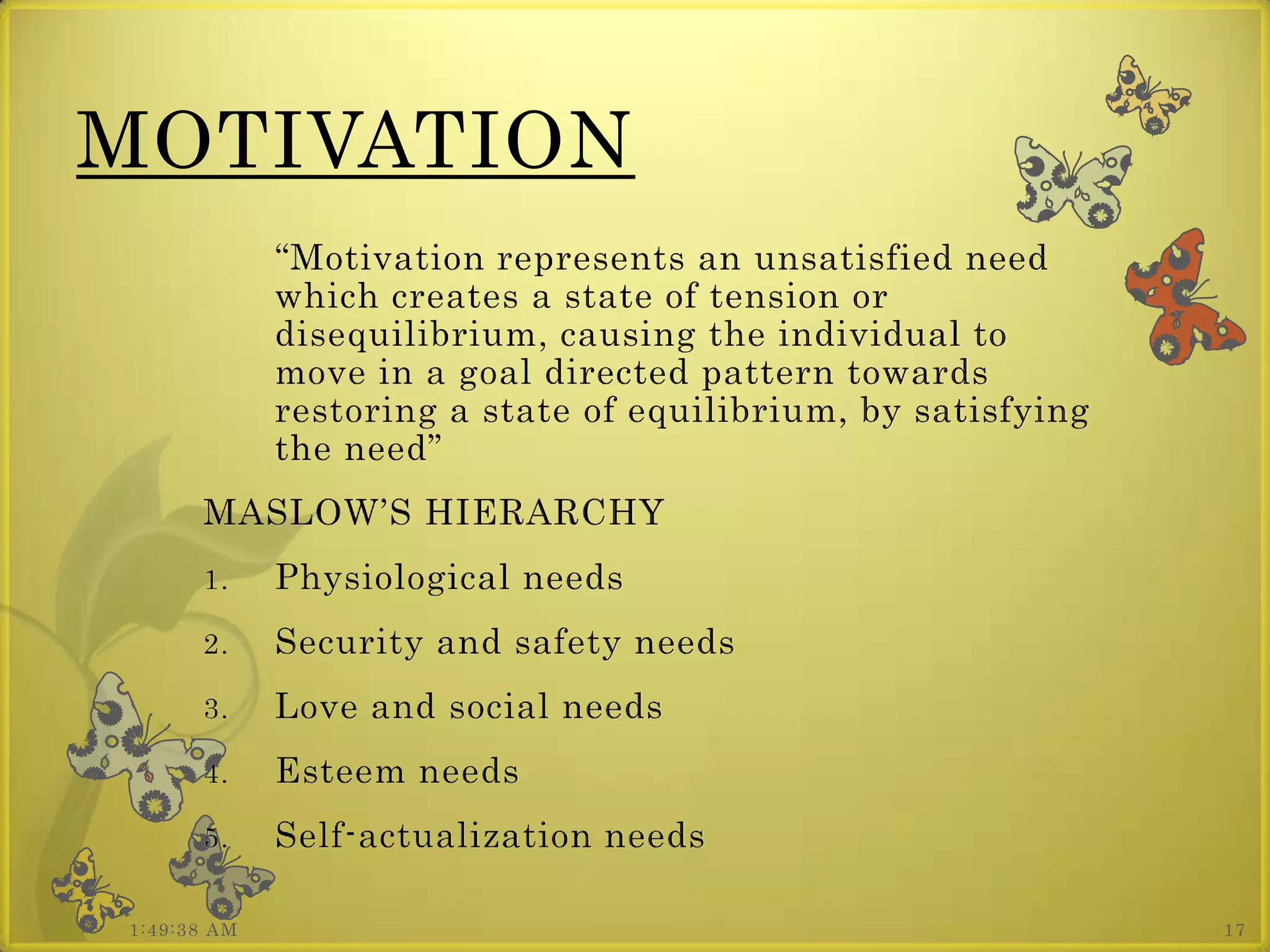 MOTIVATION
             “Motivation represents an unsatisfied need
             which creates a state of tension or
             disequilibrium, causing the individual to
             move in a goal directed pattern towards
             restoring a state of equilibrium, by satisfying
             the need”
      MASLOW’S HIERARCHY
      1.     Physiological needs
      2.     Security and safety needs
      3.     Love and social needs
      4.     Esteem needs
      5.     Self-actualization needs

1:49:38 AM                                                     17
 