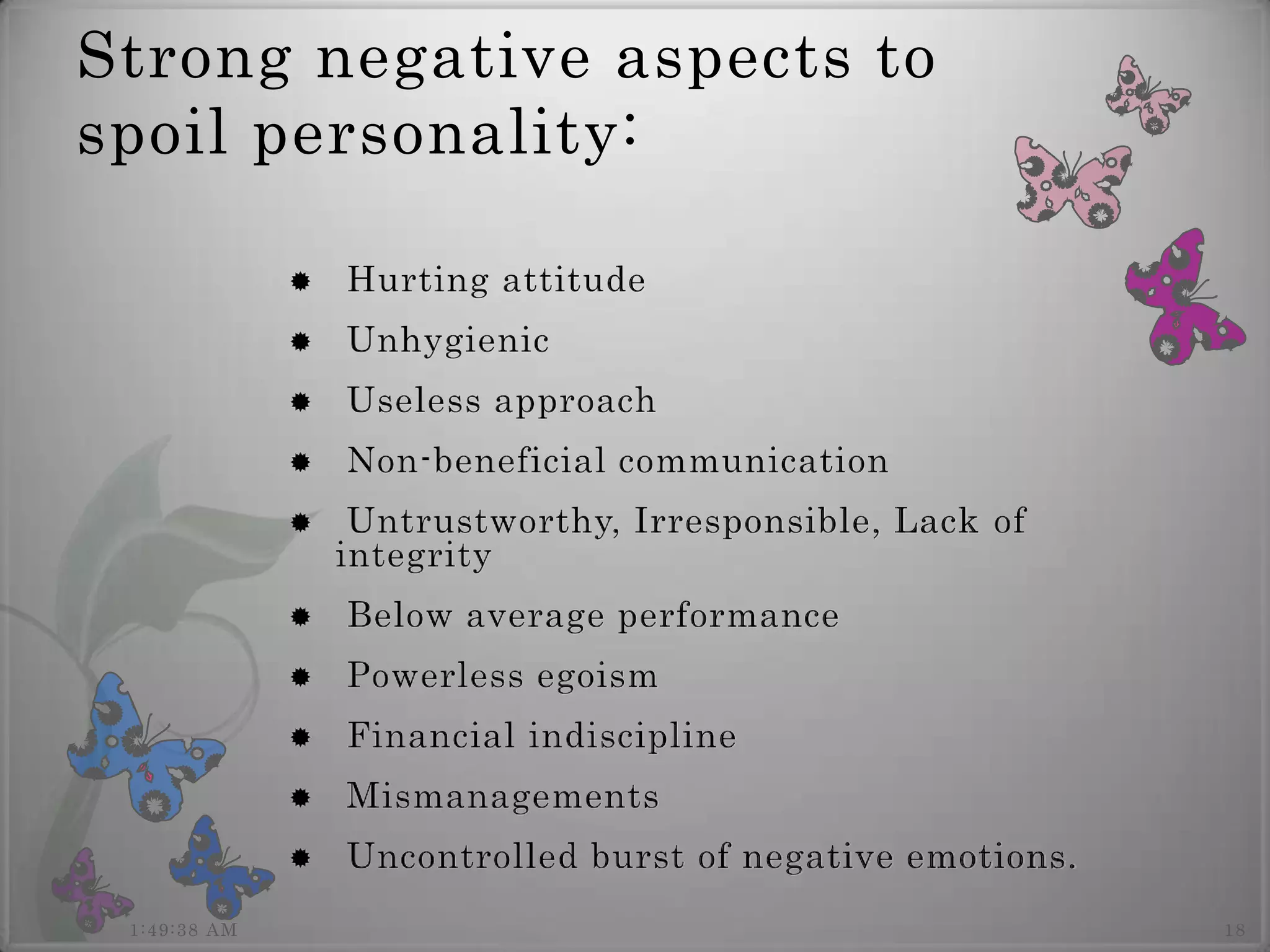 Strong negative aspects to
spoil personality:

                 Hurting attitude
                 Unhygienic
                 Useless approach
                 Non-beneficial communication
                  Untrustworthy, Irresponsible, Lack of
                  integrity
                 Below average performance
                 Powerless egoism
                 Financial indiscipline
                 Mismanagements
                 Uncontrolled burst of negative emotions.
 1:49:38 AM                                                  18
 