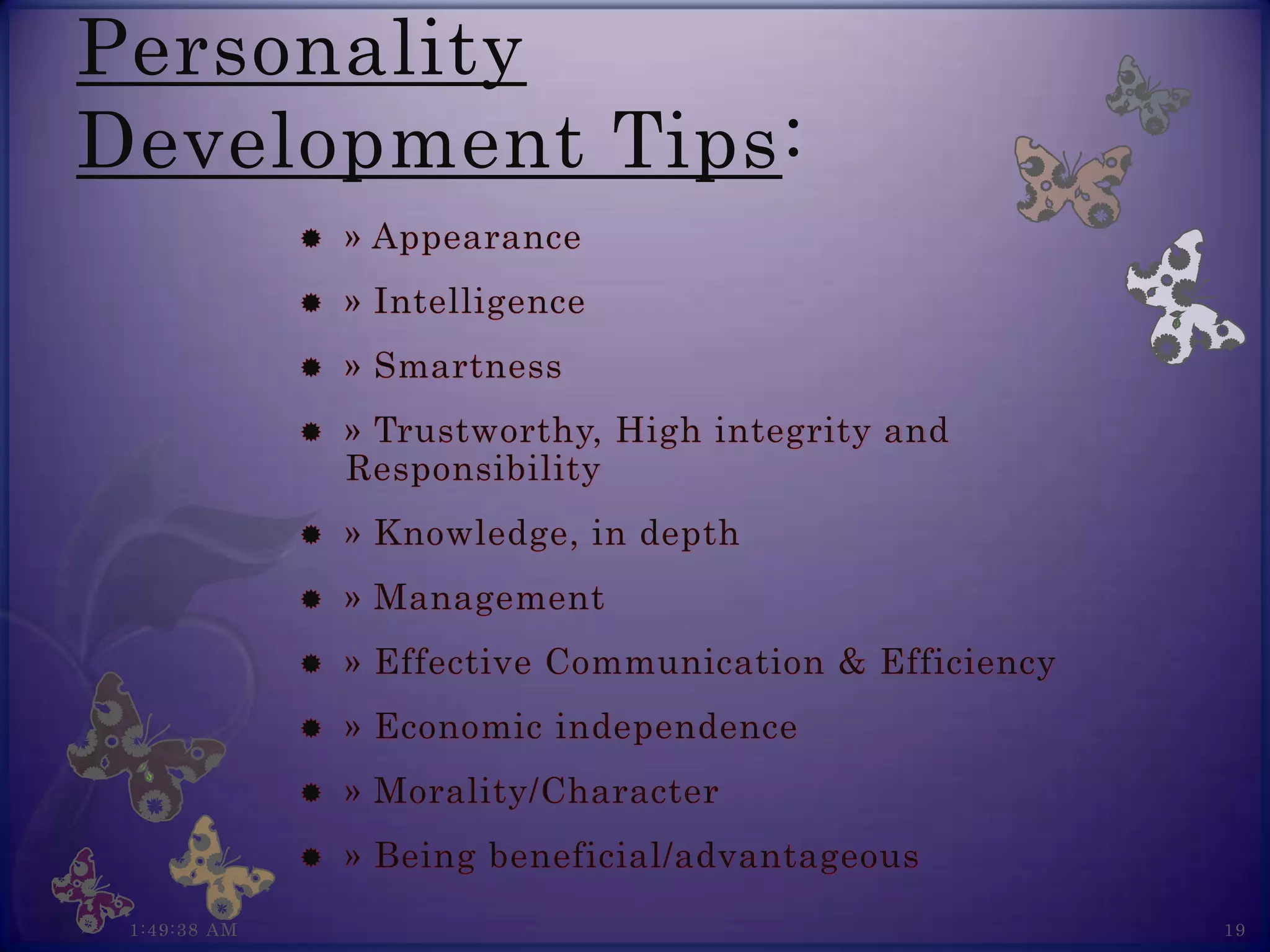 Personality
Development Tips:
                 » Appearance
                 » Intelligence
                 » Smartness
                 » Trustworthy, High integrity and
                  Responsibility
                 » Knowledge, in depth
                 » Management
                 » Effective Communication & Efficiency
                 » Economic independence
                 » Morality/Character
                 » Being beneficial/advantageous
 1:49:38 AM                                                19
 