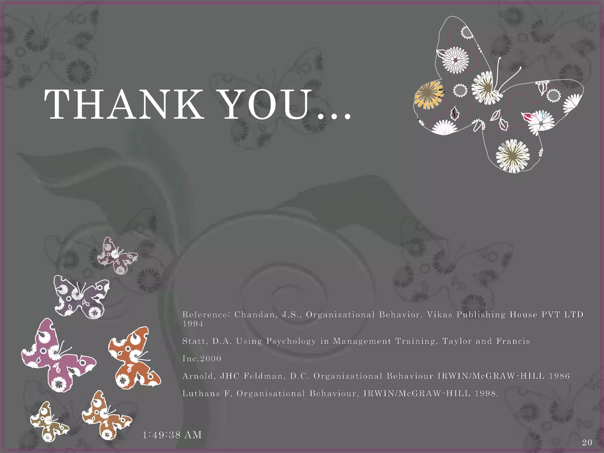 THANK YOU…



         Re f e re nce : Chandan, J.S., O rg anizatio nal Be hav io r. Vikas Publishing Ho use PVT LTD
         1994

         Statt, D .A. Using Psy cho lo g y in Manag e me nt Training , Tay lo r and Francis

         Inc.2000

         Arno ld , JHC Fe ldman, D .C. O rg anizatio nal Be hav io ur IRWIN/M cG RA W - H I LL 1986

         Luthans F, O rg anisatio nal Be hav io ur, IRWIN/ M cG R A W - H IL L 1998.




   1:49:38 AM
                                                                                                      20
 