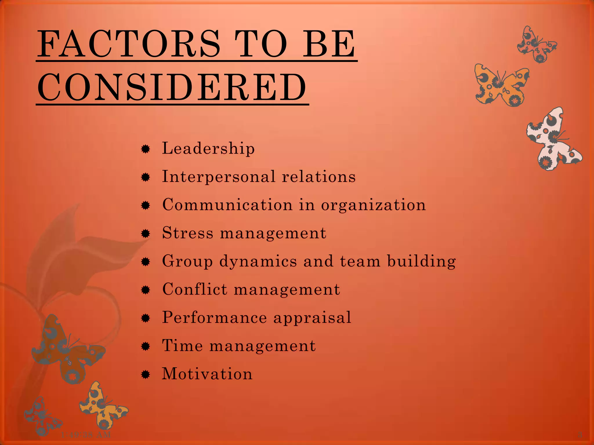 FACTORS TO BE
CONSIDERED
                 Leadership
                 Interpersonal relations
                 Communication in organization
                 Stress management
                 Group dynamics and team building
                 Conflict management
                 Performance appraisal
                 Time management
                 Motivation


 1:49:38 AM                                          3
 