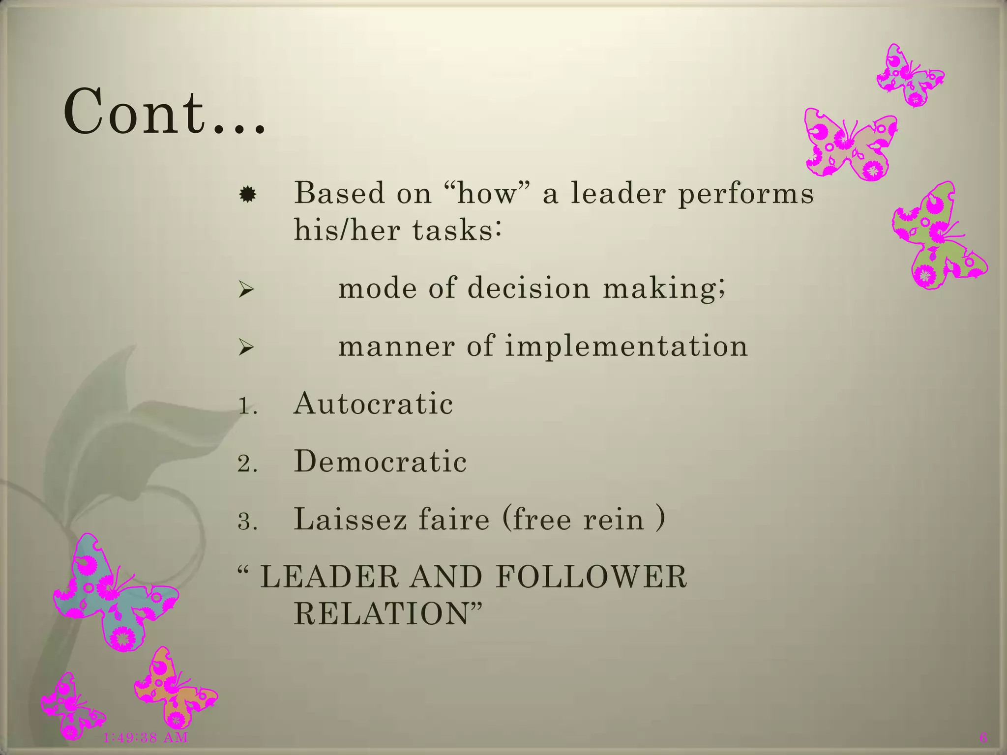 Cont…
                  Based on “how” a leader performs
                   his/her tasks:
                     mode of decision making;
                     manner of implementation
              1.   Autocratic
              2.   Democratic
              3.   Laissez faire (free rein )
              “ LEADER AND FOLLOWER
                  RELATION”


 1:49:38 AM                                           6
 