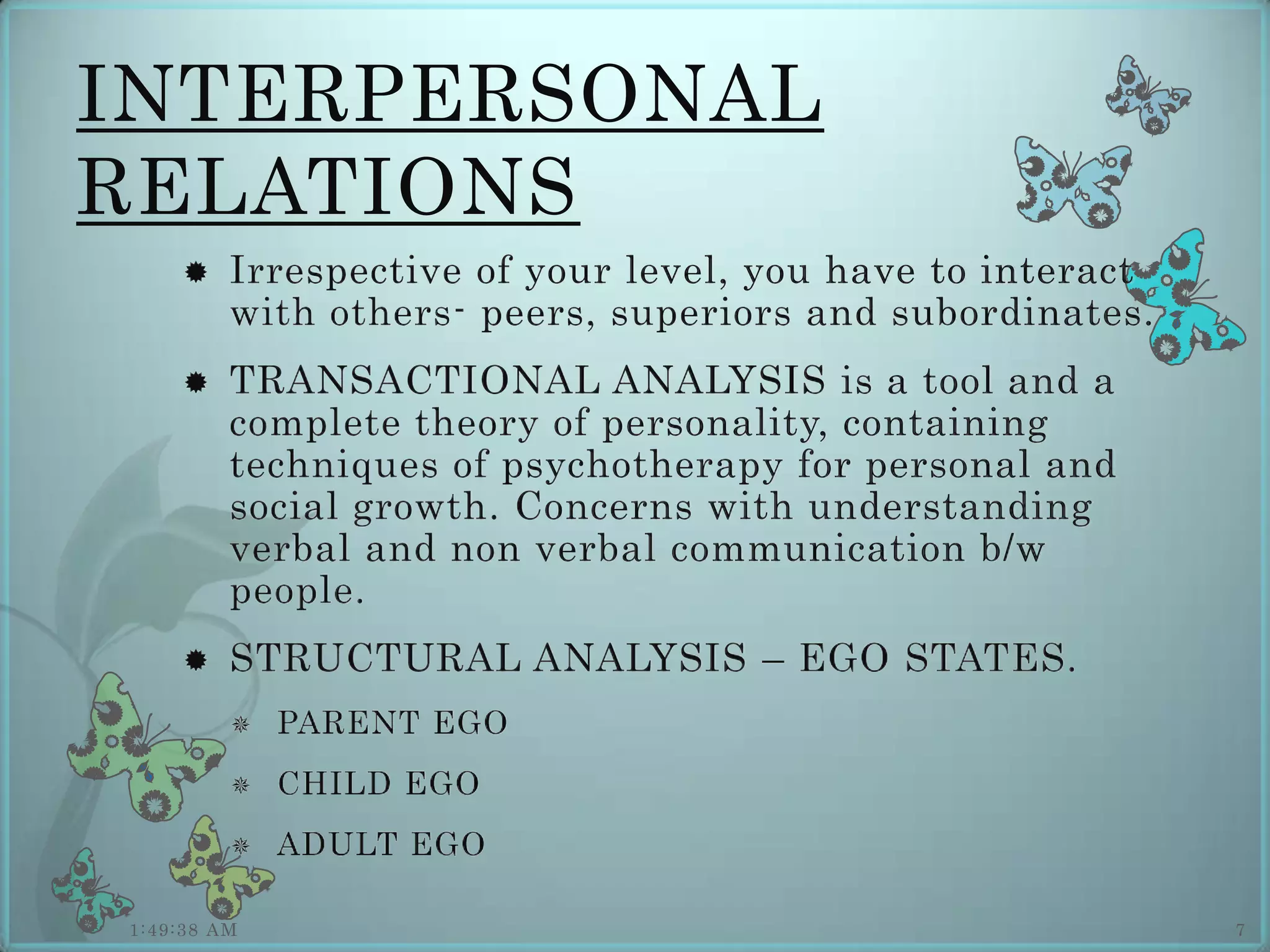 INTERPERSONAL
RELATIONS
        Irrespective of your level, you have to interact
         with others- peers, superiors and subordinates.
        TRANSACTIONAL ANALYSIS is a tool and a
         complete theory of personality, containing
         techniques of psychotherapy for personal and
         social growth. Concerns with understanding
         verbal and non verbal communication b/w
         people.
        STRUCTURAL ANALYSIS – EGO STATES.
            PARENT EGO
            CHILD EGO
            ADULT EGO

1:49:38 AM                                                  7
 