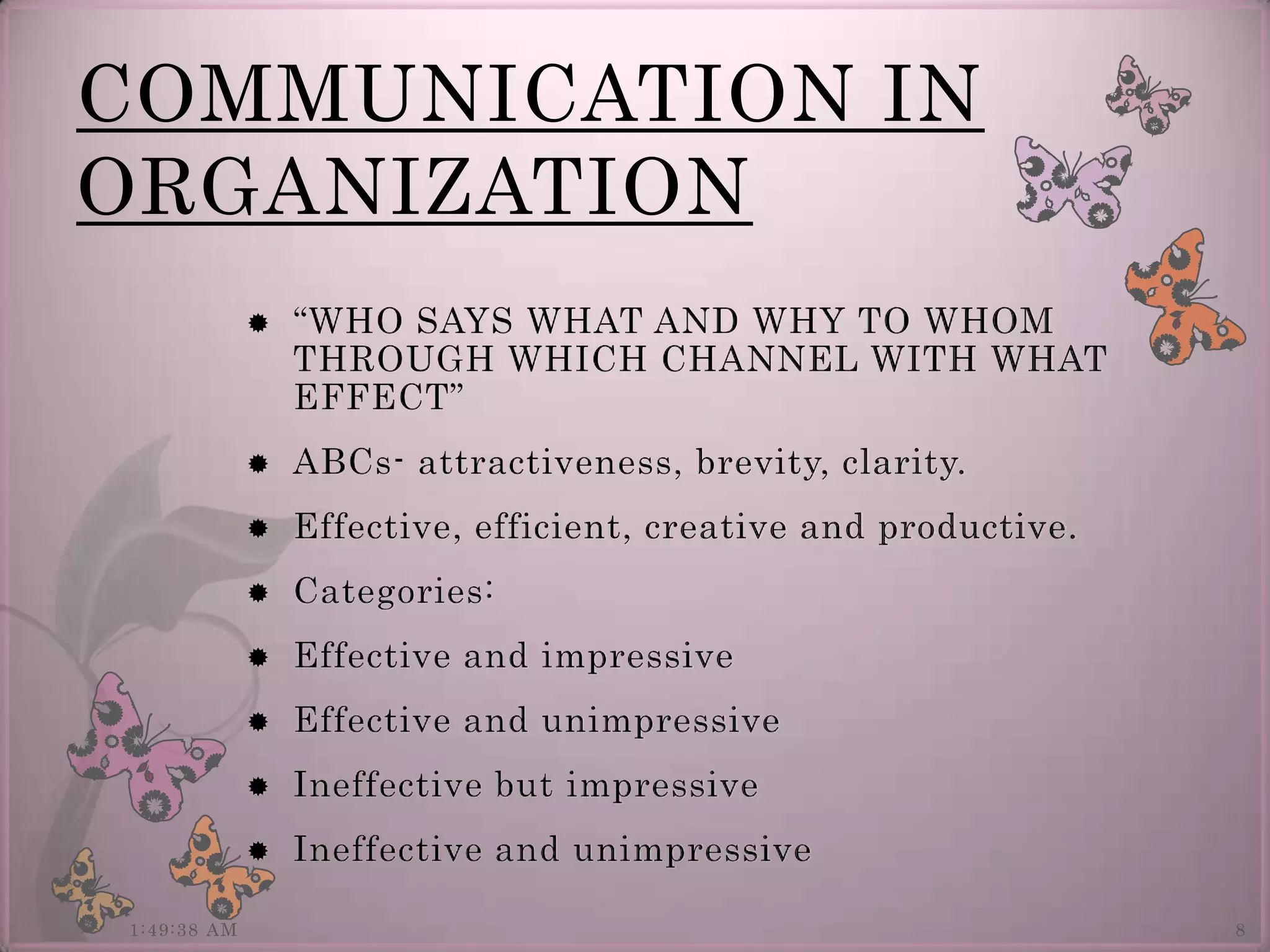 COMMUNICATION IN
ORGANIZATION
                “WHO SAYS WHAT AND WHY TO WHOM
                 THROUGH WHICH CHANNEL WITH WHAT
                 EFFECT”
                ABCs- attractiveness, brevity, clarity.
                Effective, efficient, creative and productive.
                Categories:
                Effective and impressive
                Effective and unimpressive
                Ineffective but impressive
                Ineffective and unimpressive

1:49:38 AM                                                        8
 