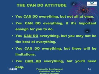 THE CAN DO ATTITUDE
• You CAN DO everything, but not all at once.
• You CAN DO everything, if it’s important
enough for you to do.
• You CAN DO everything, but you may not be
the best at everything.
• You CAN DO everything, but there will be
limitations.
• You CAN DO everything, but you’ll need
help. 14Personality Development
Vestechno and Edu
1/6/2015
 
