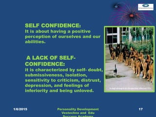 SELF CONFIDENCE:
It is about having a positive
perception of ourselves and our
abilities.
A LACK OF SELF-
CONFIDENCE:
it is characterized by self- doubt,
submissiveness, isolation,
sensitivity to criticism, distrust,
depression, and feelings of
inferiority and being unloved.
17Personality Development
Vestechno and Edu
1/6/2015
 