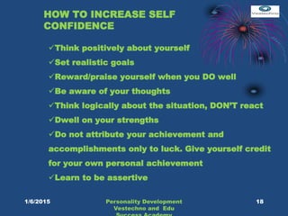 HOW TO INCREASE SELF
CONFIDENCE
Think positively about yourself
Set realistic goals
Reward/praise yourself when you DO well
Be aware of your thoughts
Think logically about the situation, DON’T react
Dwell on your strengths
Do not attribute your achievement and
accomplishments only to luck. Give yourself credit
for your own personal achievement
Learn to be assertive
18Personality Development
Vestechno and Edu
1/6/2015
 