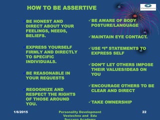 HOW TO BE ASSERTIVE
BE HONEST AND
DIRECT ABOUT YOUR
FEELINGS, NEEDS,
BELIEFS.
EXPRESS YOURSELF
FIRMLY AND DIRECTLY
TO SPECIFIC
INDIVIDUALS.
BE REASONABLE IN
YOUR REQUESTS
REGOGNIZE AND
RESPECT THE RIGHTS
OF THOSE AROUND
YOU.
BE AWARE OF BODY
POSTURE/LANGUAGE
MAINTAIN EYE CONTACT.
USE “I” STATEMENTS TO
EXPRESS SELF
DON’T LET OTHERS IMPOSE
THEIR VALUES/IDEAS ON
YOU
ENCOURAGE OTHERS TO BE
CLEAR AND DIRECT
TAKE OWNERSHIP
22Personality Development
Vestechno and Edu
1/6/2015
 