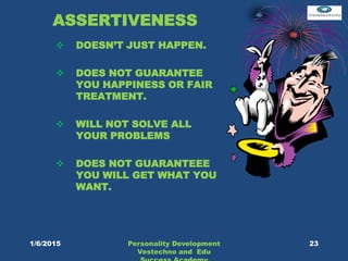 ASSERTIVENESS
 DOESN’T JUST HAPPEN.
 DOES NOT GUARANTEE
YOU HAPPINESS OR FAIR
TREATMENT.
 WILL NOT SOLVE ALL
YOUR PROBLEMS
 DOES NOT GUARANTEEE
YOU WILL GET WHAT YOU
WANT.
Personality Development
Vestechno and Edu
231/6/2015
 