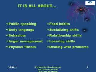 IT IS ALL ABOUT…
Public speaking
Body language
Behaviour
Anger management
Physical fitness
Food habits
Socializing skills
Relationship skills
Learning skills
Dealing with problems
4Personality Development
Vestechno and Edu
1/6/2015
 