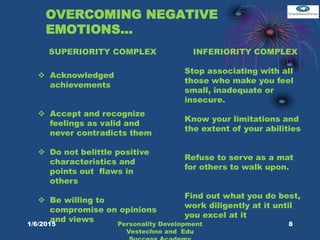 OVERCOMING NEGATIVE
EMOTIONS…
 Acknowledged
achievements
 Accept and recognize
feelings as valid and
never contradicts them
 Do not belittle positive
characteristics and
points out flaws in
others
 Be willing to
compromise on opinions
and views
SUPERIORITY COMPLEX INFERIORITY COMPLEX
Stop associating with all
those who make you feel
small, inadequate or
insecure.
Know your limitations and
the extent of your abilities
Refuse to serve as a mat
for others to walk upon.
Find out what you do best,
work diligently at it until
you excel at it
8Personality Development
Vestechno and Edu
1/6/2015
 