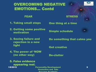 OVERCOMING NEGATIVE
EMOTIONS… Contd
FEAR
1. Taking small steps
2. Getting some positive
motivation
3. Seeing failure and
rejection in a new
light
4. The power of ‘NOW
(no other way)
5. False evidence
appearing real.
STRESS
One thing at a time
Simple schedule
Do something that calms you
Get creative
De-clutter
9Personality Development
Vestechno and Edu
1/6/2015
 