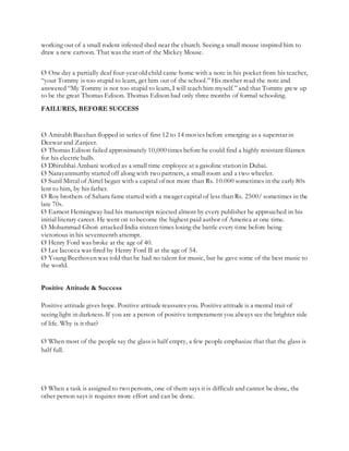 working out of a small rodent infested shed near the church. Seeing a small mouse inspired him to
draw a new cartoon. That was the start of the Mickey Mouse.
Ø One day a partially deaf four-year old child came home with a note in his pocket from his teacher,
“your Tommy is too stupid to learn, get him out of the school.” His mother read the note and
answered “My Tommy is not too stupid to learn, I will teach him myself.” and that Tommy grew up
to be the great Thomas Edison. Thomas Edison had only three months of formal schooling.
FAILURES, BEFORE SUCCESS
Ø Amitabh Bacchan flopped in series of first 12 to 14 movies before emerging as a superstar in
Deewar and Zanjeer.
Ø Thomas Edison failed approximately 10,000 times before he could find a highly resistant filamen
for his electric bulb.
Ø Dhirubhai Ambani worked as a small time employee at a gasoline station in Dubai.
Ø Narayanmurthy started off along with two partners, a small room and a two wheeler.
Ø Sunil Mittal of Airtel began with a capital of not more than Rs. 10.000 sometimes in the early 80s
lent to him, by his father.
Ø Roy brothers of Sahara fame started with a meager capital of less than Rs. 2500/ sometimes in the
late 70s.
Ø Earnest Hemingway had his manuscript rejected almost by every publisher he approached in his
initial literary career. He went on to become the highest paid author of America at one time.
Ø Mohammad Ghori attacked India sixteen times losing the battle every time before being
victorious in his seventeenth attempt.
Ø Henry Ford was broke at the age of 40.
Ø Lee Iacocca was fired by Henry Ford II at the age of 54.
Ø Young Beethoven was told that he had no talent for music, but he gave some of the best music to
the world.
Positive Attitude & Success
Positive attitude gives hope. Positive attitudereassures you. Positiveattitude is a mental trait of
seeing light in darkness. If you are a person of positive temperament you always see the brighter side
of life. Why is it that?
Ø When most of the people say the glass is half empty, a few people emphasize that that the glass is
half full.
Ø When a task is assigned to two persons, one of them says it is difficult and cannot be done, the
other person says it requires more effort and can be done.
 