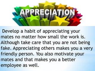Develop a habit of appreciating your
mates no matter how small the work is.
Although take care that you are not being
fake. Appreciating others makes you a very
friendly person. You also motivate your
mates and that makes you a better
employee as well.
 