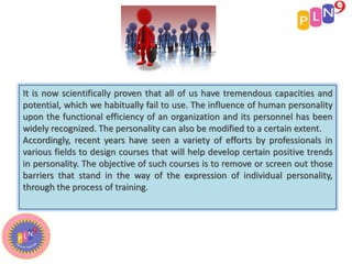 It is now scientifically proven that all of us have tremendous capacities and
potential, which we habitually fail to use. The influence of human personality
upon the functional efficiency of an organization and its personnel has been
widely recognized. The personality can also be modified to a certain extent.
Accordingly, recent years have seen a variety of efforts by professionals in
various fields to design courses that will help develop certain positive trends
in personality. The objective of such courses is to remove or screen out those
barriers that stand in the way of the expression of individual personality,
through the process of training.
 