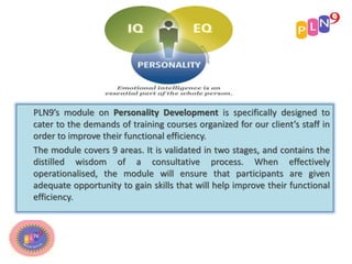 PLN9’s module on Personality Development is specifically designed to
cater to the demands of training courses organized for our client’s staff in
order to improve their functional efficiency.
The module covers 9 areas. It is validated in two stages, and contains the
distilled wisdom of a consultative process. When effectively
operationalised, the module will ensure that participants are given
adequate opportunity to gain skills that will help improve their functional
efficiency.
 